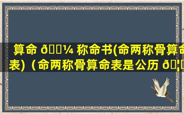 算命 🌼 称命书(命两称骨算命表)（命两称骨算命表是公历 🦋 还是阳历）